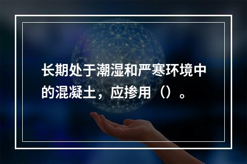 长期处于潮湿和严寒环境中的混凝土，应掺用（）。