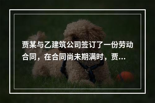 贾某与乙建筑公司签订了一份劳动合同，在合同尚未期满时，贾某拟