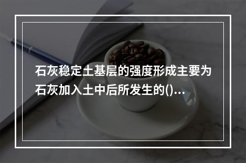 石灰稳定土基层的强度形成主要为石灰加入土中后所发生的()作用