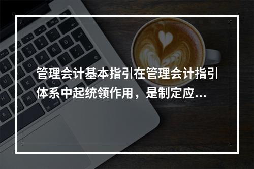 管理会计基本指引在管理会计指引体系中起统领作用，是制定应用指