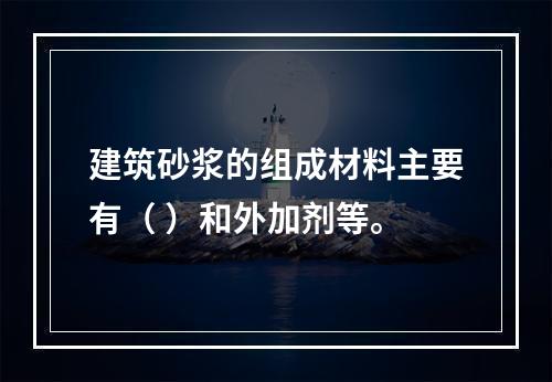 建筑砂浆的组成材料主要有（ ）和外加剂等。