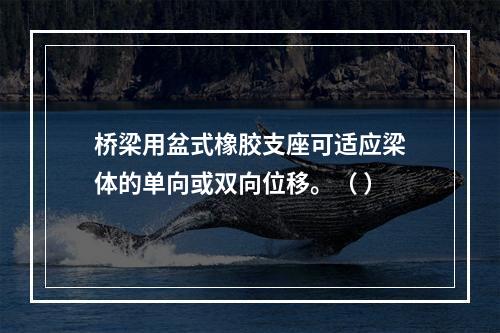 桥梁用盆式橡胶支座可适应梁体的单向或双向位移。（ ）