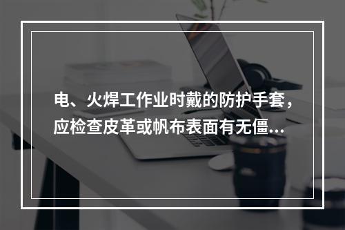 电、火焊工作业时戴的防护手套，应检查皮革或帆布表面有无僵硬、