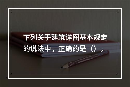 下列关于建筑详图基本规定的说法中，正确的是（）。