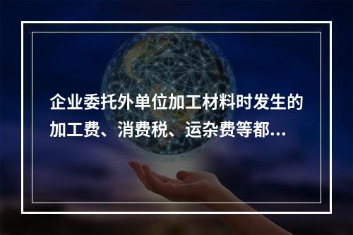 企业委托外单位加工材料时发生的加工费、消费税、运杂费等都应该