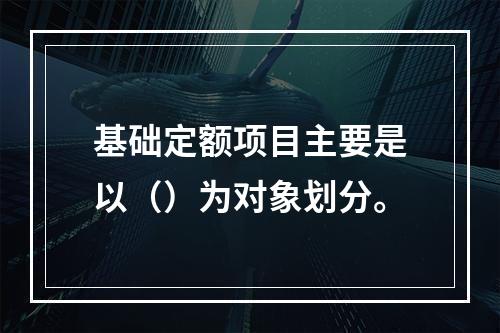 基础定额项目主要是以（）为对象划分。