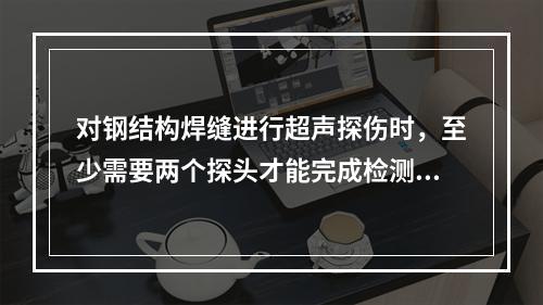 对钢结构焊缝进行超声探伤时，至少需要两个探头才能完成检测。（