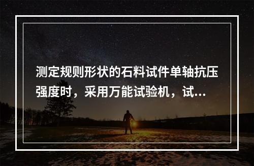 测定规则形状的石料试件单轴抗压强度时，采用万能试验机，试件的