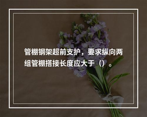 管棚钢架超前支护，要求纵向两组管棚搭接长度应大于（）。