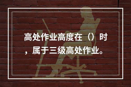 高处作业高度在（）时，属于三级高处作业。