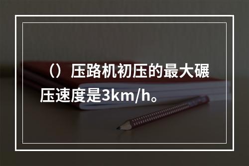 （）压路机初压的最大碾压速度是3km/h。