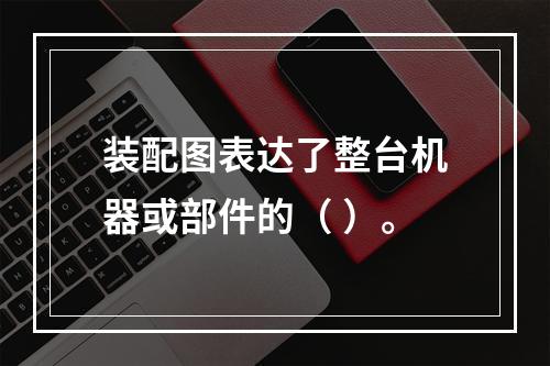 装配图表达了整台机器或部件的（ ）。