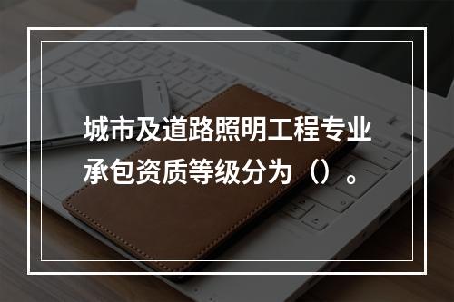 城市及道路照明工程专业承包资质等级分为（）。