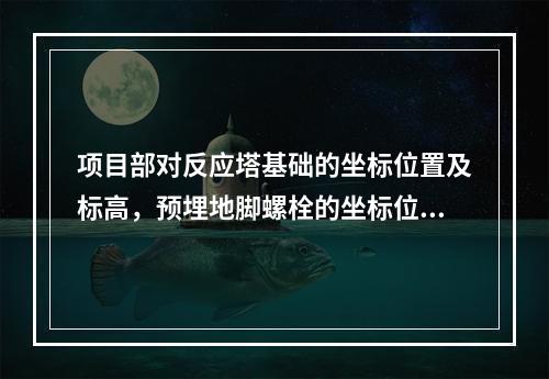 项目部对反应塔基础的坐标位置及标高，预埋地脚螺栓的坐标位置及