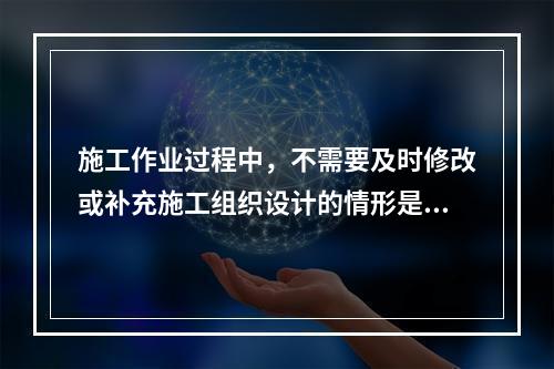 施工作业过程中，不需要及时修改或补充施工组织设计的情形是（　