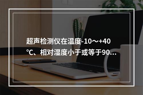 超声检测仪在温度-10～+40℃、相对湿度小于或等于90%、