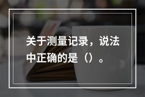 关于测量记录，说法中正确的是（）。