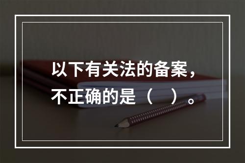 以下有关法的备案，不正确的是（　）。