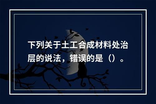 下列关于土工合成材料处治层的说法，错误的是（）。