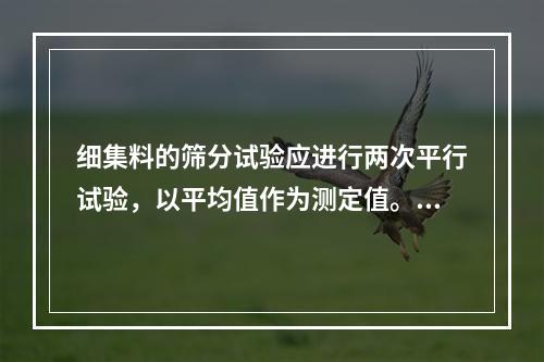 细集料的筛分试验应进行两次平行试验，以平均值作为测定值。若两