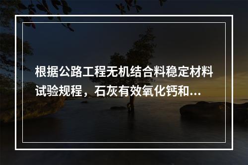 根据公路工程无机结合料稳定材料试验规程，石灰有效氧化钙和氧化