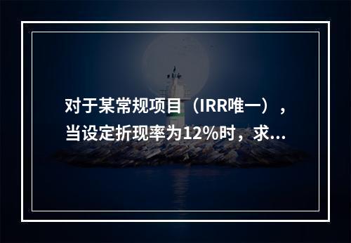 对于某常规项目（IRR唯一），当设定折现率为12％时，求得