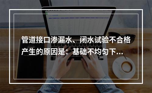 管道接口渗漏水、闭水试验不合格产生的原因是：基础不均匀下沉，