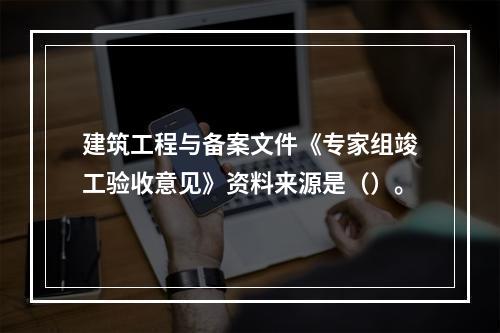 建筑工程与备案文件《专家组竣工验收意见》资料来源是（）。