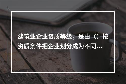 建筑业企业资质等级，是由（）按资质条件把企业划分成为不同等级