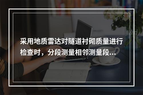 采用地质雷达对隧道衬砌质量进行检查时，分段测量相邻测量段接头