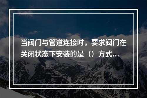 当阀门与管道连接时，要求阀门在关闭状态下安装的是（）方式连接