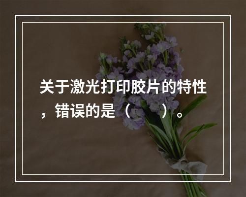 关于激光打印胶片的特性，错误的是（　　）。