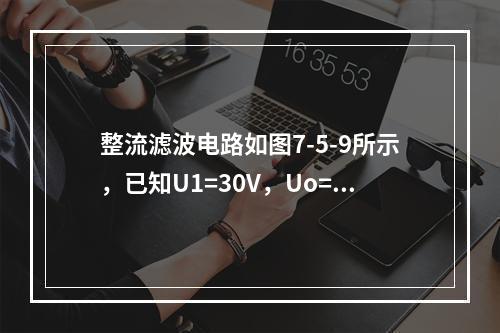 整流滤波电路如图7-5-9所示，已知U1=30V，Uo=1