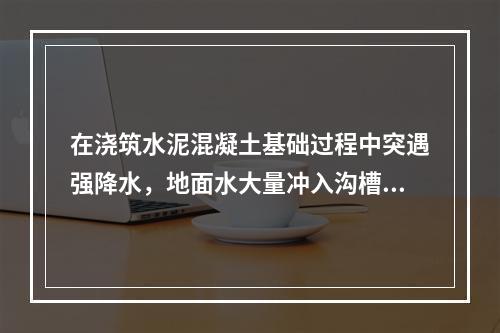 在浇筑水泥混凝土基础过程中突遇强降水，地面水大量冲入沟槽，使