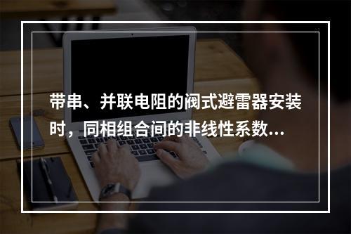 带串、并联电阻的阀式避雷器安装时，同相组合间的非线性系数差值