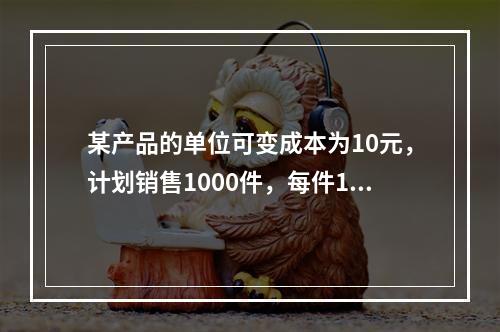 某产品的单位可变成本为10元，计划销售1000件，每件15