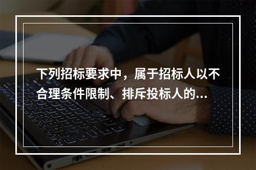 下列招标要求中，属于招标人以不合理条件限制、排斥投标人的有（