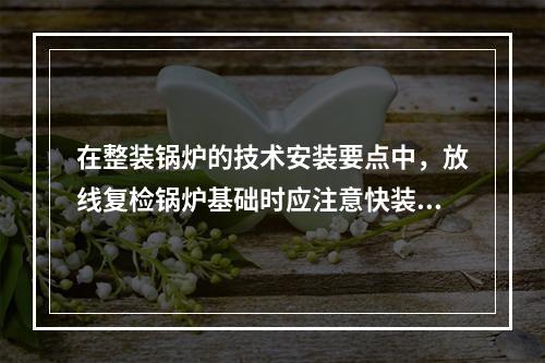 在整装锅炉的技术安装要点中，放线复检锅炉基础时应注意快装锅炉