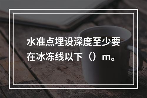 水准点埋设深度至少要在冰冻线以下（）m。