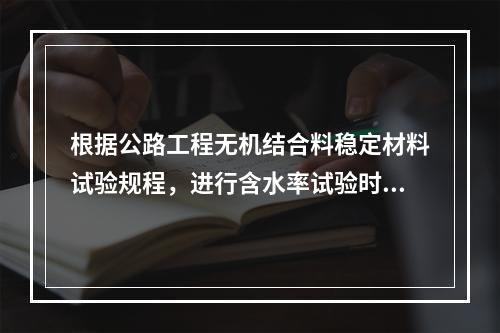 根据公路工程无机结合料稳定材料试验规程，进行含水率试验时，对