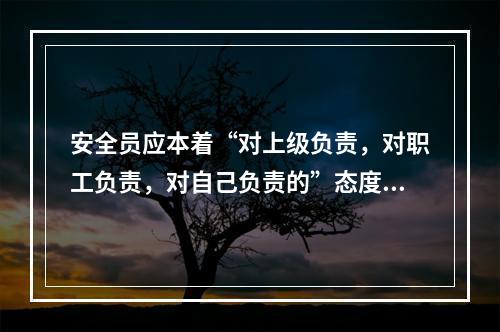 安全员应本着“对上级负责，对职工负责，对自己负责的”态度做好