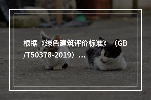 根据《绿色建筑评价标准》（GB/T50378-2019），我