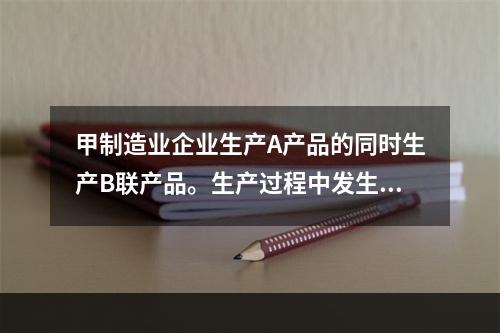 甲制造业企业生产A产品的同时生产B联产品。生产过程中发生联合