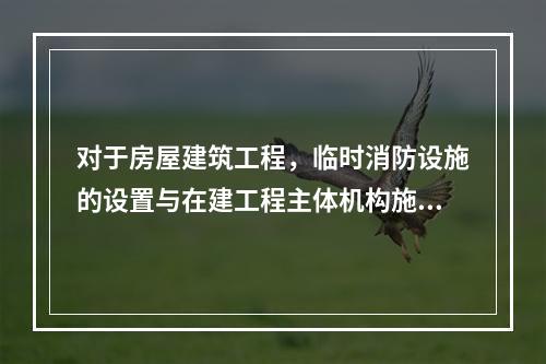 对于房屋建筑工程，临时消防设施的设置与在建工程主体机构施工进