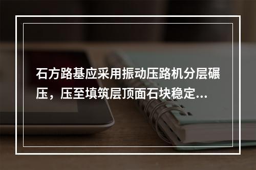 石方路基应采用振动压路机分层碾压，压至填筑层顶面石块稳定，（