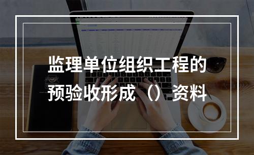 监理单位组织工程的预验收形成（）资料