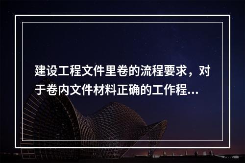 建设工程文件里卷的流程要求，对于卷内文件材料正确的工作程序示