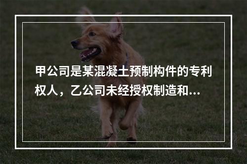 甲公司是某混凝土预制构件的专利权人，乙公司未经授权制造和销售