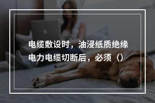 电缆敷设时，油浸纸质绝缘电力电缆切断后，必须（）