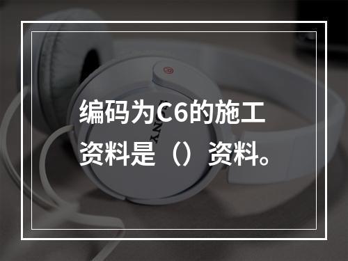 编码为C6的施工资料是（）资料。